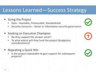 Lessons Learned—Success Strategy
15
?
 Sizing the Project
• Data – Available, Processable, Standardized
• Security Concerns – factor in information security governance
 Seeking an Executive Champion
• Do they support the answer value?
• To what extent will they fund the project (budgetary
considerations)?
 Repeating a Quick Win
• Is the project repeatable to gain support for subsequent
projects?
 