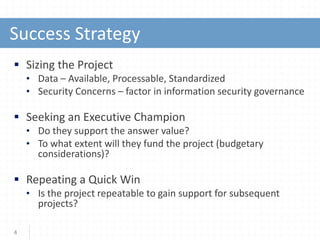 Success Strategy
 Sizing the Project
• Data – Available, Processable, Standardized
• Security Concerns – factor in information security governance
 Seeking an Executive Champion
• Do they support the answer value?
• To what extent will they fund the project (budgetary
considerations)?
 Repeating a Quick Win
• Is the project repeatable to gain support for subsequent
projects?
4
 
