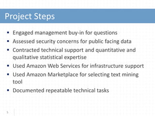  Engaged management buy-in for questions
 Assessed security concerns for public facing data
 Contracted technical support and quantitative and
qualitative statistical expertise
 Used Amazon Web Services for infrastructure support
 Used Amazon Marketplace for selecting text mining
tool
 Documented repeatable technical tasks
5
Project Steps
 