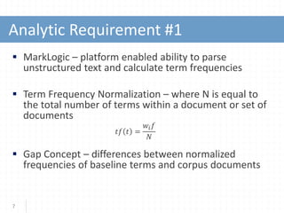  MarkLogic – platform enabled ability to parse
unstructured text and calculate term frequencies
 Term Frequency Normalization – where N is equal to
the total number of terms within a document or set of
documents
𝑡𝑡𝑡𝑡 𝑡𝑡 =
𝑤𝑤𝑖𝑖 𝑓𝑓
𝑁𝑁
 Gap Concept – differences between normalized
frequencies of baseline terms and corpus documents
7
Analytic Requirement #1
 