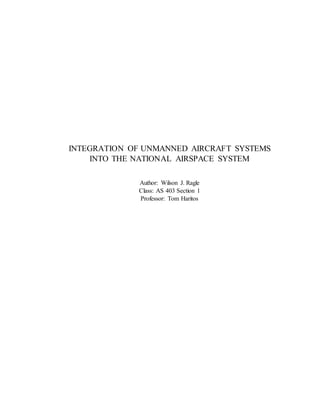 INTEGRATION OF UNMANNED AIRCRAFT SYSTEMS
INTO THE NATIONAL AIRSPACE SYSTEM
Author: Wilson J. Ragle
Class: AS 403 Section 1
Professor: Tom Haritos
 