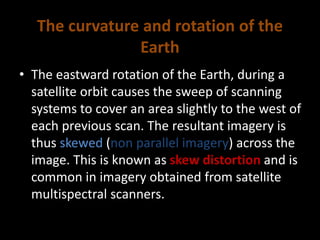 The curvature and rotation of the
Earth
• The eastward rotation of the Earth, during a
satellite orbit causes the sweep of scanning
systems to cover an area slightly to the west of
each previous scan. The resultant imagery is
thus skewed (non parallel imagery) across the
image. This is known as skew distortion and is
common in imagery obtained from satellite
multispectral scanners.
 