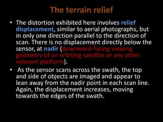 The terrain relief
• The distortion exhibited here involves relief
displacement, similar to aerial photographs, but
in only one direction parallel to the direction of
scan. There is no displacement directly below the
sensor, at nadir (downward-facing viewing
geometry of an orbiting satellite or any other
relevant platform).
• As the sensor scans across the swath, the top
and side of objects are imaged and appear to
lean away from the nadir point in each scan line.
Again, the displacement increases, moving
towards the edges of the swath.
 