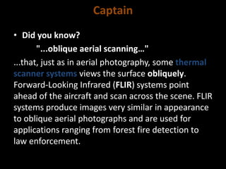 Captain
• Did you know?
"...oblique aerial scanning…"
...that, just as in aerial photography, some thermal
scanner systems views the surface obliquely.
Forward-Looking Infrared (FLIR) systems point
ahead of the aircraft and scan across the scene. FLIR
systems produce images very similar in appearance
to oblique aerial photographs and are used for
applications ranging from forest fire detection to
law enforcement.
 