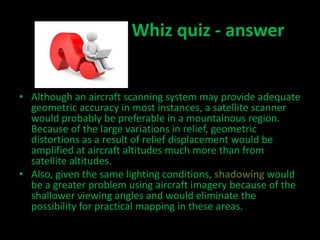 Whiz quiz - answer
• Although an aircraft scanning system may provide adequate
geometric accuracy in most instances, a satellite scanner
would probably be preferable in a mountainous region.
Because of the large variations in relief, geometric
distortions as a result of relief displacement would be
amplified at aircraft altitudes much more than from
satellite altitudes.
• Also, given the same lighting conditions, shadowing would
be a greater problem using aircraft imagery because of the
shallower viewing angles and would eliminate the
possibility for practical mapping in these areas.
 