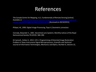 References
The Canada Centre for Mapping, n.d., Fundamentals of Remote Sensing [online].
Available at http://www.nrcan.gc.ca/earth-sciences/geomatics/satellite-imagery-air-
photos/satellite-imagery-products/educational. [Accessed on 20/10/2015]
Philpot, W., 1990. Digital Image Processing, Topic 4, Geometric correction.
Conrady, Alexander E., 2001. Decentred Lens-Systems. Monthly notices of the Royal
Astronomical Society 79 (1919): 384–390.
Kir'yanovK., Sizikov V., 2012. C/C++ Programming of Distorted Image Restoration
Problem In Texas Instruments Signal Microprocessors, Scientific and Technical
Journal of Information Technologies, Mechanics and Optics, Number 6, Volume 12,
 