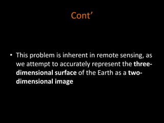 Cont’
• This problem is inherent in remote sensing, as
we attempt to accurately represent the three-
dimensional surface of the Earth as a two-
dimensional image
 
