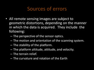 Sources of errors
• All remote sensing images are subject to
geometric distortions, depending on the manner
in which the data is acquired. They include the
following:
– The perspective of the sensor optics.
– The motion and orientation of the scanning system.
– The stability of the platform.
– The platform altitude, attitude, and velocity.
– The terrain relief.
– The curvature and rotation of the Earth
 