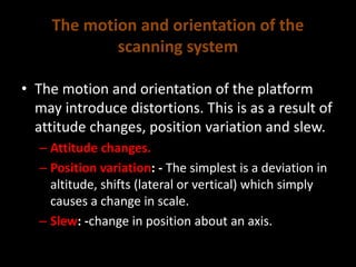 The motion and orientation of the
scanning system
• The motion and orientation of the platform
may introduce distortions. This is as a result of
attitude changes, position variation and slew.
– Attitude changes.
– Position variation: - The simplest is a deviation in
altitude, shifts (lateral or vertical) which simply
causes a change in scale.
– Slew: -change in position about an axis.
 
