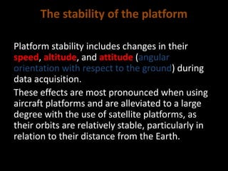The stability of the platform
Platform stability includes changes in their
speed, altitude, and attitude (angular
orientation with respect to the ground) during
data acquisition.
These effects are most pronounced when using
aircraft platforms and are alleviated to a large
degree with the use of satellite platforms, as
their orbits are relatively stable, particularly in
relation to their distance from the Earth.
 