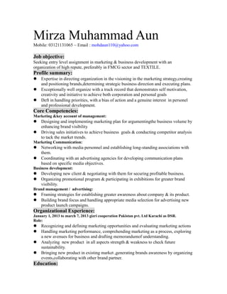 Mirza Muhammad Aun
Mobile: 03121131065 ~ Email : mohdaun110@yahoo.com
Job objective:
Seeking entry level assignment in marketing & business development with an
organization of high repute, preferably in FMCG sector and TEXTILE.
Profile summary:
 Expertise in directing organization in the visioning in the marketing strategy,creating
and positioning brands,determining strategic business direction and executing plans.
 Exceptionally well organize with a track record that demonstrates self motivation,
creativity and initiative to achieve both corporation and personal goals
 Deft in handling priorities, with a bias of action and a genuine interest in personel
and professional development.
Core Competencies:
Marketing &key account of management:
 Designing and implementing marketing plan for argumentingthe business volume by
enhancing brand visibility
 Driving sales initiatives to achieve business goals & conducting competitor analysis
to tack the market trends.
Marketing Communication:
 Networking with media personnel and establishing long-standing associations with
them.
 Coordinating with an advertising agencies for developing communication plans
based on specific media objectives.
Business development:
 Developing new client & negotiating with them for securing profitable business.
 Organizing promotional program & participating in exhibitions for greater brand
visibility.
Brand management / advertising:
 Framing strategies for establishing greater awareness about company & its product.
 Building brand focus and handling appropriate media selection for advertising new
product launch campaigns.
Organizational Experience:
January 1, 2013 to march 7, 2013 gizri cooperation Pakistan pvt. Ltd Karachi as DSR.
Role:
 Recognizing and defining marketing opportunities and evaluating marketing actions
 Handling marketing performance, comprehending marketing as a process, exploring
a new avenues for business and drafting memorandumof understanding.
 Analyzing new product in all aspects strength & weakness to check future
sustainability.
 Bringing new product in existing market ,generating brands awareness by organizing
events,collaborating with other brand partner.
Education:
 