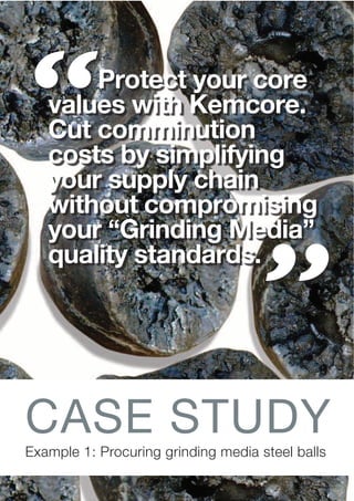 Example 1: Procuring grinding media steel balls
Protect your core
values with Kemcore.
Cut comminution
costs by simplifying
your supply chain
without compromising
your “Grinding Media”
quality standards.
CASE STUDY
 