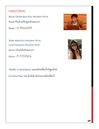5
Contact Details:
Khush Vachhrajani (Vice President 2014)
Email: khush.vachhrajani@aiesec.net
Phone: +91-9426465070
Nikita Koka (Vice President 2014)
Local Committee President 2015
Email: nikita.koka@aiesec.net
Phone: +91-9173596016
AIESEC in Ahmedabad: aiesecahmedabad.in@gmail.com
Facebook Page: www.facebook.com/aiesecinahmedabad
 