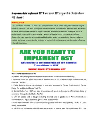 Are you ready toimplement GST ? क्याआपने GST लागु करने के ललएतैयारी कर
लीहै। (part-1)
INTRODUCTION
The Goods and Services Tax (GST) is a comprehensive Value Added Tax (VAT) on the supply of
Goods or Services. The word Supply has vide scope which includes stock transfers also. It is a levy
on Value Addition at each stage of supply chain with availment of tax credit on eligible inputs &
capital goods procured from any place i.e., within the State or import from outside the State /
Country. Its main objective is to combine all indirect tax levies into a single tax thereby replacing
multiple tax levies, overcoming the limitation of current indirect tax structure and creating efficiency
in tax administration.
Present Indirect Taxes in India
At present the following indirect tax aspects are relevant to the Construction Industry-
i. Customs Duties on goods imported or exported into or out of India through Customs Act and
Customs Tariff Act.
ii. Excise Duty on goods manufactured in India and availment of Cenvat Credit through Central
Excise Act and Central Excise Tariff Act
iii. Central Sales Tax (CST) on sale or purchase of goods in the course of interstate trade or
commerce through Central Sales Tax Act
iv. VAT on Goods sold or bought including deemed sale of goods under Works Contract and
availment of VAT Input Credit through VAT Acts by each State
v. Entry Tax / Octroi for entry or consumption of goods in local area through Entry Tax Act or Octroi
Act by some States
vi. Service Tax on taxable value of services provided in taxable area through Finance Act, 1994
 