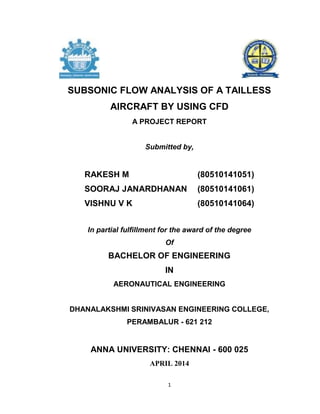 1
SUBSONIC FLOW ANALYSIS OF A TAILLESS
AIRCRAFT BY USING CFD
A PROJECT REPORT
Submitted by,
RAKESH M (80510141051)
SOORAJ JANARDHANAN (80510141061)
VISHNU V K (80510141064)
In partial fulfillment for the award of the degree
Of
BACHELOR OF ENGINEERING
IN
AERONAUTICAL ENGINEERING
DHANALAKSHMI SRINIVASAN ENGINEERING COLLEGE,
PERAMBALUR - 621 212
ANNA UNIVERSITY: CHENNAI - 600 025
APRIL 2014
 