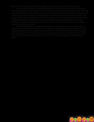 Objective #3: To create press items that highlight and explain the process of the GPP program.
	 Our team met this objective at the beginning of the spring semester. We created a press kit for
GPP, which includes a backgrounder, a flyer for employees, a flyer for students, and a brochure. All of the
materials in the press kit were updated in terms of content and design from GPPs previous materials. The
majority of this work consisted of consolidating and clarifying the information in GPP’s materials. Our
contact at GPP, Laurie, stressed the importance of creating a press kit because in the past they have had
trouble explaining the GPP program succinctly to students and to potential employers. To fix this
problem, we cut down on the amount of words on each flyer and took out unnecessary or confusing
language from all of the materials.
	 Additionally, because we completed the press kit so early in the semester, our team decided to
create a promotional video for GPP. We are still working on completing the video but by the end of the
semester we plan to have a 2-3 minute video completed. The video will feature GPP students and their
mentors, employers at GPP work locations, and representatives from the schools that GPP works with.
The video will be an excellent addition to the press kit and will help to explain the GPP program to
others.
11
 