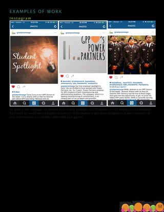 E X A M P L E S O F W O R K
I n s t a g r a m 								
As apart of our campaign, we decided to do weekly spotlights of GPP alumni or GPP employers on Instagram!
Each week we would share a graphic or a picture of the student to give them recognition. A short summary of
their achievements were written underneath each picture.
E X A M P L E S O F W O R K
I n s t a g r a m 								
As apart of our campaign, we decided to do weekly spotlights of GPP alumni or GPP employers on Instagram!
Each week we would share a graphic or a picture of the student to give them recognition. A short summary of
their achievements were written underneath each picture.
12
 