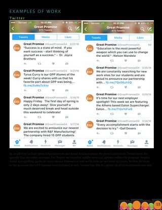 E X A M P L E S O F W O R K
T w i t t e r 								
In an effort to include more information on our social media accounts we posted content on Twitter more fre-
quently than the other accounts. On Twitter we included weekly news and updates within the program, inspira-
tional and uplifting quotes to motivate our followers as well as the links to our other accounts. Within the links
to the accounts our GPP features were included as well. Twitter was able to capture all of these elements into one.
13
 