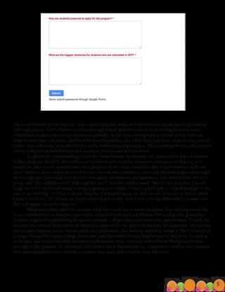 Fo c u s G ro u p Re s u l t s
The Great Promise Partnership, Inc. is an organization that works with teens that are at risk for not graduating
from high school. GPP’s mission is to broaden high school student’s outlook on furthering their education.
Often times students who are not on track to graduate, do not have a strong support system to help motivate
them to make better decisions. The Great Promise Partnership, Inc. offers their support to students who want to
further their education, enter the military or the workforce post graduation. This is contingent upon the student’s
efforts in improving their behavior and academic performance in high school.
	 To get a better understanding of how the Great Promise Partnership, Inc. improved the lives of students
in their program, the GPP Alumni Council conducted a focus group discussion amongst a small group of re-
spondents, past/current students from their program. In the study, researchers found improvements in the stu-
dents’ behavior, fewer or less extreme behavior referrals, self-confidence, which was the most impactful amongst
the focus groups, individual student interviews, adult coordinators, and academics. One student from the focus
group said, “My confidence level is through the roof!” Another student stated, “Before [this program] I would
hang out w[ith] my friends doing nothing or getting into trouble. [Once] I got the job, (…) my friends got in the
way of me working. [I] [h]ad to decide [whether,] to keep hanging out with friends or to step up and be where
I want to be in life. [It] [m]ade me decide where to put myself. Now I look at things differently, I consider how
they will impact me in the long run.”
	 When researchers asked the students what they would like to see in the future, they said they would like
to see improvements on how they can remain connected with the Great Promise Partnership after graduation.
Students suggested implementing an alumni database, college cohort, and internship opportunities. Overall, the
students who entered the program all responded positively to the questions asked by the moderator. The exciting
part is many students plan to attend college after graduation. This includes attending college at The University of
Georgia, Georgia Perimeter College, Kennesaw State University, Georgia State University and more. According
to the data, one student says they are attending Kennesaw State University and will work Workplace fulltime
throughout the summer. In conclusion, the Great Promise Partnership, Inc. continues to stand by their mission
with creating a platform for students to achieve their goals and to further their education.
5
 