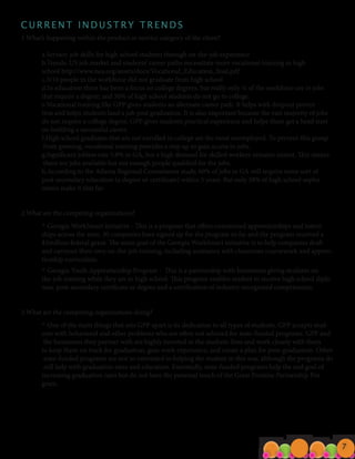 C U R R E N T I N D U S T R Y T R E N D S
1.What’s happening within the product or service category of the client?
	 a.Service: job skills for high school students through on-the-job experience
	 b.Trends: US job market and students’ career paths necessitate more vocational training in high
	 school http://www.nea.org/assets/docs/Vocational_Education_final.pdf
	 c.3/10 people in the workforce did not graduate from high school		
	 d.In education there has been a focus on college degrees, but really only ¼ of the workforce are in jobs
	 that require a degree; and 50% of high school students do not go to college.
	 e.Vocational training like GPP gives students an alternate career path. It helps with dropout preven
	 tion and helps students land a job post graduation. It is also important because the vast majority of jobs
	 do not require a college degree. GPP gives students practical experience and helps them get a head start	
	 on building a successful career.
	 f.High school graduates that are not enrolled in college are the most unemployed. To prevent this group
	 from growing, vocational training provides a step up to gain access to jobs.
	 g.Significant jobless rate 5.8% in GA, but a high demand for skilled workers remains unmet. This means
	 there are jobs available but not enough people qualified for the jobs.
	 h.According to the Atlanta Regional Commission study, 60% of jobs in GA will require some sort of
	 post-secondary education (a degree or certificate) within 5 years. But only 38% of high school sopho
	 mores make it that far.
2.What are the competing organizations?
	 ◦ Georgia WorkSmart initiative - This is a program that offers customized apprenticeships and intern
	 ships across the state. 30 companies have signed up for the program so far and the program received a
	 $3million federal grant. The main goal of the Georgia WorkSmart initiative is to help companies draft
	 and carryout their own on-the-job training, including assistance with classroom coursework and appren-
	 ticeship curriculum.
	 ◦ Georgia Youth Apprenticeship Program - This is a partnership with businesses giving students on-
	 the-job training while they are in high school. This program enables student to receive high school diplo
	 mas, post-secondary certificate or degree and a certification of industry-recognized competencies.
3.What are the competing organizations doing?
	 ◦ One of the main things that sets GPP apart is its dedication to all types of students. GPP accepts stud-
	 ents with behavioral and other problems who are often not selected for state-funded programs. GPP and
	 the businesses they partner with are highly invested in the students lives and work closely with them
	 to keep them on track for graduation, gain work experience, and create a plan for post-graduation. Other
	 state-funded programs are not so interested in helping the student in this way, although the programs do
	 still help with graduation rates and education. Essentially, state-funded programs help the end goal of
	 increasing graduation rates but do not have the personal touch of the Great Promise Partnership Pro
	gram.
7
 