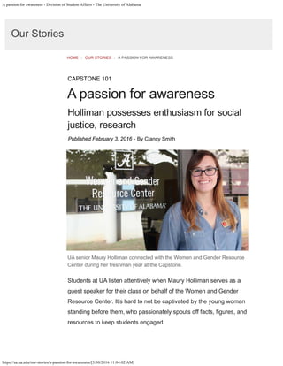 A passion for awareness - Division of Student Affairs - The University of Alabama
https://sa.ua.edu/our-stories/a-passion-for-awareness/[5/30/2016 11:04:02 AM]
Our Stories
HOME / OUR STORIES / A PASSION FOR AWARENESS
CAPSTONE 101
A passion for awareness
Holliman possesses enthusiasm for social
justice, research
Published February 3, 2016 - By Clancy Smith
UA senior Maury Holliman connected with the Women and Gender Resource
Center during her freshman year at the Capstone.
Students at UA listen attentively when Maury Holliman serves as a
guest speaker for their class on behalf of the Women and Gender
Resource Center. It’s hard to not be captivated by the young woman
standing before them, who passionately spouts off facts, fgures, and
resources to keep students engaged.
 