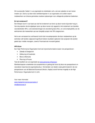 Om succesvolle ‘helden’ in uw organisatie te ontwikkelen zult u ook een opleider en een trainer
moeten zijn .Dat kun je doen door werkleertrajecten in uw organisatie uit te zetten waarin
medewerkers van diverse generaties creatieve oplossingen voor uitdagende problemen bedenken.
En het rendement?
Den Breejen toont in zijn boek aan dat het rendement van leren op deze manier bijzonder hoog is.
Van de projecten die de afgelopen jaren op deze manier zijn opgezet is het rendement van bereikte
veranderdoelen 85%, is de weerstand tegen de verandering bijna NUL, en is de employability van de
werknemers die meewerkten aan een dergelijk project met 78% toegenomen.
Het is een verrassend en verfrissend inzicht dat innovatieprojecten die door medewerkers op de
werkvloer zelf werden uitgevoerd significant betere resultaten opleveren dan projecten die werden
geleid door middle managers, zowel of financieel als innovatief gebied.
HPO-Scan
Een High Performance Organisation kent een dynamische balans tussen vier perspectieven:
• Zakelijk & Doelgericht
• Zelfsturing & Creativiteit
• Mens & Motivatie
• Planning & Proces
Test de kwaliteit van uw organisatie op www.personae.nl/hposcan
Werkleertrajecten ontwikkelen de competenties en gedrag die horen bij deze vier perspectieven en
veranderen daarmee de organisatiecultuur. Het behalen van doelen zoals geformuleerd in de vier
perspectieven van de Balanced Scorecard (Norton, Kaplan) wordt hiermee mogelijk en de High
Performance Organisatie komt in zicht.
Voor meer informatie:
www.highperformanceorganisatie.nl
info@personae.nl
 