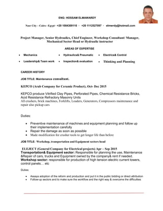 ENG: HOSSAM ELMAWARDY
Nasr City – Cairo - Egypt ∙ +20 1004309110 ∙ +20 1112527097 ∙ elmwrdy@hotmail.com
Project Manager, Senior Hydraulics, Chief Engineer, Workshop Consultant/ Manager,
Mechanical Sector Head or Hydraulic instructor
Machine Designer
enter your current job title or the job you are applying r
AREAS OF EXPERTISE
 Mechanics  Hydraulics& Pneumatic  Electrics& Control
 Leadership& Team work  Inspection& evaluation  Thinking and Planning
CAREER HISTORY
JOB TITLE: Maintenance consultant.
KEPCO (Arab Company for Ceramic Product), Oct- Dec 2015
KEPCO produce Vitrified Clay Pipes, Perforated Pipes, Chemical Resistance Bricks,
Acid Resistance Refractory Masonry Units
All crushers, brick machines, Forklifts, Loaders, Generators, Compressors maintenance and
repair also pickup cars
Duties:
 Preventive maintenance of machines and equipment planning and follow up
their implementation carefully
 Repair the damage as soon as possible
 Made modification for crusher tools to get longer life than before
JOB TITLE: Workshop, transportation and Equipment sectors head
ELEJECT (General Company for Electrical projects) Apr – Sep 2015
Transportation& Equipment sector: Responsible for planning the use, Maintenance
&Repair of cars, trucks and Equipment owned by the company& rent if needed.
Workshop sector: responsible for production of high tension electric current towers,
control panels… etc
Duties:
 Assays adoption of the reform and production and put it in the public bidding or direct attribution
 Follow-up sectors and to make sure the workflow and the right way & overcome the difficulties
 