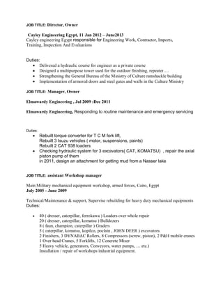 JOB TITLE: Director, Owner
Cayley Engineering Egypt, 11 Jan 2012 – June2013
Cayley engineering Egypt responsible for Engineering Work, Contractor, Imports,
Training, Inspection And Evaluations
Duties:
 Delivered a hydraulic course for engineer as a private course
 Designed a multipurpose tower used for the outdoor finishing, repeater….
 Strengthening the General Bureau of the Ministry of Culture ramshackle building
 Implementation of armored doors and steel gates and walls in the Culture Ministry
JOB TITLE: Manager, Owner
Elmawardy Engineering , Jul 2009 :Dec 2011
Elmawardy Engineering, Responding to routine maintenance and emergency servicing
Duties:
 Rebuilt torque converter for T C M fork lift,
Rebuilt 3 Isuzu vehicles ( motor, suspensions, paints)
Rebuilt 2 CAT 938 loaders
 Checking hydraulic system for 3 excavators( CAT, KOMATSU) , repair the axial
piston pump of them
in 2011, design an attachment for getting mud from a Nasser lake
JOB TITLE: assistant Workshop manager
Main Military mechanical equipment workshop, armed forces, Cairo, Egypt
July 2005 - June 2009
Technical/Maintenance & support, Supervise rebuilding for heavy duty mechanical equipments
Duties:
 40 ( dresser, caterpillar, ferrokawa ) Loaders over whole repair
20 ( dresser, caterpillar, komatsu ) Bulldozers
8 ( faun, champion, caterpillar ) Graders
5 ( caterpillar, komatsu, kopilco, poclain , JOHN DEER ) excavators
2 Finishers, 3 DYNABAC Rollers, 8 Compressors (screw, piston), 2 P&H mobile cranes
1 Over head Cranes, 5 Forklifts, 12 Concrete Mixer
5 Heavy vehicle, generators, Conveyors, water pumps, … etc.)
Installation / repair of workshops industrial equipment.
 