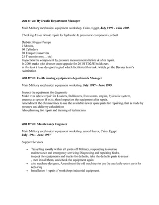 JOB TITLE: Hydraulic Department Manager
Main Military mechanical equipment workshop, Cairo, Egypt, July 1999 - June 2005
Checking &over whole repair for hydraulic & pneumatic components, rebuilt
Duties: 80 gear Pumps
2 Motors,
60 Cylinders
30 Torque Converters
25 Transmissions… etc)
Inspection the component by pressure measurements before & after repair.
In 2004 make with dresser team upgrade for 20 IH TD25E bulldozers
in this task i have designed a giud which facilitated this task, which get the Dresser team's
Admiration
JOB TITLE: Earth moving equipments departments Manager
Main Military mechanical equipment workshop, July 1997 - June 1999
Inspect the equipment for diagnostic
Make over whole repair for Loaders, Bulldozers, Excavators, engine, hydraulic system,
pneumatic system if exist, then Inspection the equipment after repair.
Amendment the old machines to use the available newer spare parts for repairing, that is made by
pressure and delivery calculations
Also planning for repair and training of technicians
JOB TITLE: Maintenance Engineer
Main Military mechanical equipment workshop, armed forces, Cairo, Egypt
July 1994 - June 1997
Support Services
 Travelling mostly within all yards off Military, responding to routine
maintenance and emergency servicing Diagnosing and repairing faults.
inspect the equipments and trucks for defaults, take the defaults parts to repair
, then install them, and check the equipment again
 also machine designer, Amendment the old machines to use the available spare parts for
repairing
 Installation / repair of workshops industrial equipment.
 