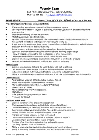 Wendy Egan | 0468 404 230 Page 1 of 5
Wendy Egan
Unit 7 52-54 Dulwich Avenue, Dulwich, SA 5065
M: 0468 404 230 wendyegan0@hotmail.com
SKILLS PROFILE Drivers Licence/DCSI (2016)/ Police Clearance (Current)
Project Management / Business Management Skills
• 30+ years of proven administration and project management success
• Self-employed for a total of 18 years in publishing, multimedia, journalism, project management
and marketing
• Experience developing business relationships
• Marketing, computer-based multimedia
• Excellent skills in hospitality and public relations in regard to function co-ordination, hands-on
management, promotions and imaginative resourcing for facility use
• Strong interest in training and development, particularly in the field of Information Technology with
a focus on multimedia and desktop publishing
• Strong customer and stakeholder relations capabilities & negotiation skills
• Significant experience in marketing and communications, including graphic design
• Highly developed administrative skills in all aspects of office management
• Demonstrated professional verbal and written communication skills
• Excellent time management and organisational skills, ability to work under pressure
• Experienced in event management, publicity, and hands-on hospitality
Administrative
• Excellent organisational skills and the ability to liaise with staff at all levels
• Oral and written communication skills have been developed to a high level
• Independent and self-motivated, with the ability to motivate and supervise others
• Ability to assimilate new technical information and to put new techniques and ideas into practice
Computing Skills
• Advanced level Microsoft Office (including Excel and Access)
• Adobe Photoshop and Adobe PageMaker (InDesign)
• Microsoft Outlook (e-mail), Internet and World Wide Web
• MS Word and MS Works
• Microsoft FrontPage ’98 (Web page design)
• MS Publisher
• HTML (introductory programming at TAFE)
• Freehand, CorelDraw!
Customer Service Skills
• Excellent customer service and communication skills
• Effective organisation skills and ability to liaise with staff at all levels
• Demonstrated ability to effectively implement new techniques and ideas
• Experience in cold canvassing (with Yellow Pages and in promoting cosmetics)
• Fielding customer enquiries and problem-solving on the spot
• Providing service and follow-up in retail environment
• Hands-on customer service experience in hospitality and retail industry
• Understanding of quality customer service principles
• Provision of pertinent information in a clear and concise manner
• Delivering a positive result for customers
• Ability to be creative in providing solutions to customer’s needs and issues
• Ability to build long- term relationships on trust with a customer centric approach
 