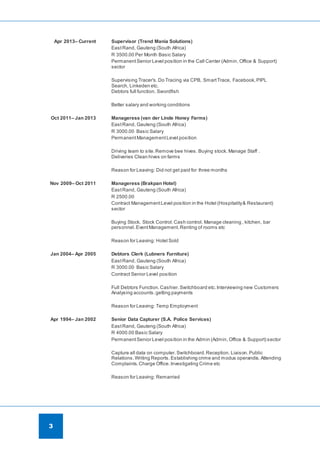 3
Apr 2013– Current Supervisor (Trend Mania Solutions)
EastRand, Gauteng (South Africa)
R 3500.00 Per Month Basic Salary
PermanentSenior Level position in the Call Center (Admin, Office & Support)
sector
Supervising Tracer's.Do Tracing via CPB, SmartTrace, Facebook,PIPL
Search, Linkeden etc.
Debtors full function. Swordfish
Better salary and working conditions
Oct 2011– Jan 2013 Manageress (van der Linde Honey Farms)
EastRand, Gauteng (South Africa)
R 3000.00 Basic Salary
PermanentManagementLevel position
Driving team to site.Remove bee hives. Buying stock. Manage Staff .
Deliveries Clean hives on farms
Reason for Leaving: Did not get paid for three months
Nov 2009– Oct 2011 Manageress (Brakpan Hotel)
EastRand, Gauteng (South Africa)
R 2500.00
Contract ManagementLevel position in the Hotel (Hospitality& Restaurant)
sector
Buying Stock. Stock Control.Cash control. Manage cleaning , kitchen, bar
personnel.EventManagement.Renting of rooms etc
Reason for Leaving: Hotel Sold
Jan 2004– Apr 2005 Debtors Clerk (Lubners Furniture)
EastRand, Gauteng (South Africa)
R 3000.00 Basic Salary
Contract Senior Level position
Full Debtors Function.Cashier.Switchboard etc.Interviewing new Customers
Analysing accounts.getting payments
Reason for Leaving: Temp Employment
Apr 1994– Jan 2002 Senior Data Capturer (S.A. Police Services)
EastRand, Gauteng (South Africa)
R 4000.00 Basic Salary
PermanentSenior Level position in the Admin (Admin, Office & Support) sector
Capture all data on computer.Switchboard.Reception. Liaison.Public
Relations. Writing Reports. Establishing crime and modus operandis. Attending
Complaints. Charge Office.Investigating Crime etc
Reason for Leaving: Remarried
 