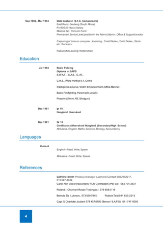 4
Sep 1982– Mar 1994 Data Capturer (S.T.C. Components)
EastRand, Gauteng (South Africa)
R 4500.00 Basic Salary
Medical Aid Pension Fund
PermanentSenior Level position in the Admin (Admin, Office & Support) sector
Capturing of data on computer , Invoicing , CreditNotes , Debit Notes , Stock
etc. Backup’s.
Reason for Leaving: Retrenched
Education
Jul 1994 Basic Policing
Diploma at SAPS
S.W.A.T., C.A.S., C.I.R.,
C.R.S., Word Perfect 5.1, Crime
Intelligence Course,Victim Empowerment,Office Manner,
Basic Firefighting, Paramedic Level 3
Firearms (9mm,R5, Shotgun)
Dec 1981 gr 10
Hoogland Hoerskool
Dec 1981 Gr 10
Certificate at Hoerskool Hoogland (Secondary/High School)
Afrikaans, English,Maths,Science, Biology, Accountancy
Languages
Current
English–Read,Write,Speak
Afrikaans–Read,Write, Speak
References
Cathrine Smith Previous manager (Lubners) Contact:0832652217,
012 667-3634
Carol-Ann Visser (Acountant) RCM Contractors (Pty) Ltd 083 704 3537
Roland – Chumani Rosan Trading cc – 076 658 0116
Belinda Els Lubners, 073 839 7815: Robbie Taitz 011 623-2213
Capt (f) Charlotte Joubert 078 457 6780 (Benoni S.A.P.S) 011 747-0000
 