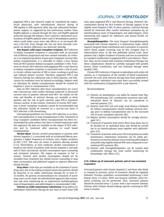 JOURNAL OF HEPATOLOGY
pegylated IFN-a and ribavirin might be considered by experi-            rates upon pegylated IFN-a and ribavirin therapy. However, dis-
enced physicians, with individualized ribavirin dosing of               continuation during the ﬁrst 8 weeks of therapy appears to be
200 mg/day to 200 mg/every other day and substantial hemato-            slightly more frequent [109]. In these patients, antiviral therapy
poietic support, as suggested by few preliminary studies. Since         should be instituted after careful individual evaluation by an
PegIFN-alpha2a is cleared through the liver and PegIFN-alpha2b          interdisciplinary team of hepatologists and addictologists. Close
primarily through the kidneys, there could be a theoretical accu-       monitoring and support for adherence and mental health are
mulation of PegIFN-alpha2b when used in hemodialysis patients,          recommended.
which could either cause more side effects or an increased efﬁ-             Hemoglobinopathies. The most frequent hemoglobinopathy
cacy [142,143]. Even though this has not been formally com-             associated with chronic hepatitis C is thalassemia major, which
pared, no obvious differences are observed clinically.                  requires frequent blood transfusions and is prevalent in countries
    Non-hepatic solid organ transplant recipients. HCV infection        where blood supply screening may be less stringent than in
in kidney transplant recipients is associated with an increased         industrialized areas. In the few published clinical trials, these
risk of ﬁbrosis progression and liver-related mortality. As cirrho-     patients had a higher incidence of anemia and iron accumulation
sis is an important predictor of poor post-transplant survival after    on standard combination of pegylated IFN-a and ribavirin. There-
kidney transplantation, it is advisable to obtain a liver biopsy        fore, they can be treated with standard combination therapy, but
from all HCV-positive kidney transplant candidates [144]. Treat-        these complications should be carefully managed with growth
ment of chronic HCV infection with pegylated IFN-a and ribavirin        factors, blood transfusions, and iron chelation therapy when
in kidney transplant recipients is associated with a risk of acute      needed [149].
or chronic cellular rejection of 30% or more, resulting in graft loss       Chronic HCV infection is frequent in individuals with sickle cell
and reduced patient survival. Therefore, pegylated IFN-a and            anemia, as a consequence of the number of blood transfusions
ribavirin therapy has additional risks in these patients, and indi-     received. No trials with antiviral therapy have been published in
cations for treatment must be tailored accordingly. Subjects with       this population. Individual cases have been successfully treated
an indication for kidney transplantation should be treated for          with the combination of pegylated IFN-a and ribavirin.
hepatitis C prior to transplantation [145].
    Data on HCV infection after heart transplantation are scarce           Recommendations
and controversial, with studies showing unaltered or decreased
survival rates in patients infected with HCV. No studies on the            (1) Patients on hemodialysis can safely be treated with Peg-
risks and beneﬁts of antiviral therapy are available in these                  IFN-monotherapy (A2). Combination treatment with indi-
patients and the risk of graft rejection upon IFN-a treatment                  vidualized doses of ribavirin can be considered in
remains unclear. In this context, treatment of chronic HCV infec-              selected patients (C2).
tion in heart transplant recipients cannot be recommended and              (2) Patients with HCV and end stage renal disease scheduled
the indication should be assessed on a case-by-case basis, if                  for kidney transplantation should undergo antiviral ther-
HCV infection is life-threatening.                                             apy prior to kidney transplantation due to the increased
    International guidelines list chronic HCV infection as an abso-            risk of acute transplant rejection (B2).
lute contraindication to lung transplantation [146]. Treatment of          (3) Regular alcohol consumption should be strongly discour-
lung transplant candidates before transplantation has been rec-                aged (A1).
ommended by some authors, but there is limited experience with             (4) Treatment of patients with active illicit drug abuse has to
this approach. No data are available on the impact of HCV infec-               be decided on an individual basis and should be carried
tion and its treatment after pancreas or small bowel                           out in an interdisciplinary team together with addictolo-
transplantation.                                                               gists (C2).
    Alcohol abuse. Chronic alcohol consumption in patients with            (5) Treatment of patients with active illicit drug abuse on stable
chronic hepatitis C is associated with an accelerated ﬁbrosis pro-             maintenance substitution treatment can be safely per-
gression, a higher frequency of cirrhosis, and a higher incidence              formed in an interdisciplinary team involving addictologists
of HCC [147]. SVR rates are lower in patients abusing alcohol                  and yields only slightly reduced SVR-rates compared to con-
[113]. Nevertheless, at least moderate alcohol consumption is                  ventional HCV-patients (B2).
found in two-thirds of patients with chronic hepatitis C and only          (6) Patients with hemoglobinopathies can be treated with
half of them discontinue alcohol consumption upon counseling                   combination therapy but need careful monitoring for
and treatment initiation. The impact on response to SoC is                     hematologic side effects (C2).
unclear. Patients with alcohol consumption should not be
excluded from treatment but should receive counseling to stop
their consumption and additional support to improve adherence           4.16. Follow-up of untreated patients and of non-sustained
during therapy.                                                         responders
    Drug abuse. Little data are available on the treatment of active
drug users, due to the widely accepted notion that patients should      Untreated patients with chronic hepatitis C and those who failed
be drug-free or on stable substitution therapy for at least 6–          to respond to previous cycles of treatment should be regularly
12 months. No general recommendation for treatment of active            followed. Previous guidelines recommended performing a liver
drug users can be made. An individualized approach after evalua-        biopsy every 3–5 years. With non-invasive methods, more fre-
tion and close monitoring by an experienced multidisciplinary           quent screening can be performed. Thus, untreated patients
team of hepatologists and addictologists is recommended [148].          should be assessed every 1–2 years with a non-invasive method.
    Patients on stable maintenance substitution. Drug addicts on        Patients with cirrhosis should undergo speciﬁc screening for HCC
methadone substitution therapy do not seem to have lower SVR            every 6 months.



                                               Journal of Hepatology 2011 vol. xxx j xxx–xxx                                              15
 