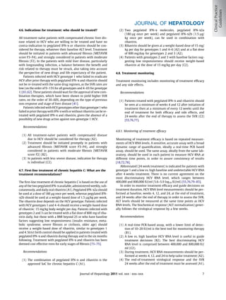 JOURNAL OF HEPATOLOGY
4.6. Indications for treatment: who should be treated?                       (2) Two pegylated IFN-a molecules, pegylated IFN-a2a
                                                                                 (180 lg once per week) and pegylated IFN-a2b (1.5 lg/
All treatment-naïve patients with compensated chronic liver dis-                 kg once per week), can be used in combination with
ease related to HCV who are willing to be treated and have no                    ribavirin.
contra-indication to pegylated IFN-a or ribavirin should be con-             (3) Ribavirin should be given at a weight-based dose of 15 mg/
sidered for therapy, whatever their baseline ALT level. Treatment                kg per day for genotypes 1 and 4–6 (A2) and at a ﬂat dose
should be initiated in patients with advanced ﬁbrosis (METAVIR                   of 800 mg/day for genotypes 2 and 3 (A2).
score F3–F4), and strongly considered in patients with moderate              (4) Patients with genotypes 2 and 3 with baseline factors sug-
ﬁbrosis (F2). In the patients with mild liver disease, particularly              gesting low responsiveness should receive weight-based
with longstanding infection, a balance between the beneﬁt and                    ribavirin at the dose of 15 mg/kg per day (C2).
risk related to therapy must be struck, also taking into account
the perspective of new drugs and life expectancy of the patient.          4.8. Treatment monitoring
    Patients infected with HCV genotype 1 who failed to eradicate
HCV after prior therapy with pegylated IFN-a and ribavirin should         Treatment monitoring includes monitoring of treatment efﬁcacy
not be re-treated with the same drug regimen, as the SVR rates are        and any side effects.
low (on the order of 9–15% for all genotypes and 4–6% for genotype
1) [61,62]. These patients should wait for the approval of new com-          Recommendations
bination therapies, which have been shown to yield higher SVR
rates, on the order of 30–60%, depending on the type of previous             (1) Patients treated with pegylated IFN-a and ribavirin should
non-response and stage of liver disease [41].                                    be seen at a minimum of weeks 4 and 12 after initiation of
    Patients infected with HCV genotypes other than genotype 1 who               treatment then at a minimum of every 12 weeks until the
failed in prior therapy with IFN-a with or without ribavirin can be re-          end of treatment for both efﬁcacy and side effects, and
treated with pegylated IFN-a and ribavirin, given the absence of a               24 weeks after the end of therapy to assess the SVR (C2)
possibility of new drugs active against non-genotype 1 HCV.                      [55,76,77].

   Recommendations
                                                                          4.8.1. Monitoring of treatment efﬁcacy
  (1) All treatment-naïve patients with compensated disease
      due to HCV should be considered for therapy (A2).                   Monitoring of treatment efﬁcacy is based on repeated measure-
  (2) Treatment should be initiated promptly in patients with             ments of HCV RNA levels. A sensitive, accurate assay with a broad
      advanced ﬁbrosis (METAVIR score F3–F4), and strongly                dynamic range of quantiﬁcation, ideally a real-time PCR based
      considered in patients with moderate ﬁbrosis (METAVIR               assay, should be used. The same assay, ideally from the same lab-
      score F2) (B2).                                                     oratory, should be used in each patient to measure HCV RNA at
  (3) In patients with less severe disease, indication for therapy        different time points, in order to assure consistency of results
      is individual (C2).                                                 [18,72,78].
                                                                              Abbreviated (24 week treatment) is indicated for patients with
4.7. First-line treatment of chronic hepatitis C: What are the            genotype 1 and a low vs. high baseline and undetectable HCV RNA
treatment recommendations?                                                after 4 weeks treatment. There is no current agreement on the
                                                                          most discriminatory HCV RNA level, which ranges between
The ﬁrst-line treatment of chronic hepatitis C is based on the use of     400,000 and 800,000 IU/ml (5.6–5.9 log10 IU/ml) [55,76,79–83].
any of the two pegylated IFN-a available, administered weekly, sub-           In order to monitor treatment efﬁcacy and guide decisions on
cutaneously, and daily oral ribavirin (A1). Pegylated IFN-a2a should      treatment duration, HCV RNA level measurements should be per-
be used at a dose of 180 lg once per week, whereas pegylated IFN-         formed at baseline, weeks 4, 12, and 24, at the end of treatment,
a2b should be used at a weight-based dose of 1.5 lg/kg per week.          and 24 weeks after the end of therapy in order to assess the SVR.
The ribavirin dose depends on the HCV genotype. Patients infected         ALT levels should be measured at the same time points as HCV
with HCV genotypes 1 and 4–6 should receive a weight-based dose           RNA levels. The biochemical response (ALT normalization) gener-
of ribavirin: 15 mg/kg body weight per day. Patients infected with        ally follows the virological response by a few weeks.
genotypes 2 and 3 can be treated with a ﬂat dose of 800 mg of riba-
virin daily, but those with a BMI beyond 25 or who have baseline             Recommendations
factors suggesting low responsiveness (insulin resistance, meta-
bolic syndrome, severe ﬁbrosis or cirrhosis, older age) should               (1) A real-time PCR-based assay, with a lower limit of detec-
receive a weight-based dose of ribavirin, similar to genotypes 1                 tion of 10–20 IU/ml is the best tool for monitoring therapy
and 4. Strict birth control should be applied in patients treated with           (B1).
pegylated IFN-a and ribavirin during therapy and in the six months           (2) A low vs. high baseline HCV RNA level is useful to guide
following. Treatment with pegylated IFN-a and ribavirin has been                 treatment decisions (B2). The best discriminating HCV
deemed cost effective even for early stages of ﬁbrosis [73–75].                  RNA level is comprised between 400,000 and 800,000 IU/
                                                                                 ml (C2).
   Recommendations                                                           (3) During treatment, HCV RNA measurements should be per-
                                                                                 formed at weeks 4, 12, and 24 to help tailor treatment (A2).
  (1) The combination of pegylated IFN-a and ribavirin is the                (4) The end-of-treatment virological response and the SVR
      approved SoC for chronic hepatitis C (A1).                                 24 weeks after the end of treatment must be assessed (A1).


                                                 Journal of Hepatology 2011 vol. xxx j xxx–xxx                                             7
 