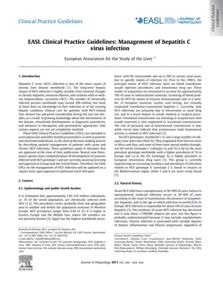 Clinical Practice Guidelines



        EASL Clinical Practice Guidelines: Management of hepatitis C
                                virus infection
                                                                                                                        1
                                           European Association for the Study of the Liver



1. Introduction                                                                      lence, with 9% countrywide and up to 50% in certain rural areas,
                                                                                     due to speciﬁc modes of infection [4]. Prior to the 1990’s, the
Hepatitis C virus (HCV) infection is one of the main causes of                       principal routes of HCV infection were via blood transfusion,
chronic liver disease worldwide [1]. The long-term hepatic                           unsafe injection procedures, and intravenous drug use. These
impact of HCV infection is highly variable, from minimal changes                     modes of acquisition are estimated to account for approximately
to chronic hepatitis, extensive ﬁbrosis, and cirrhosis with or with-                 70% of cases in industrialized countries. Screening of blood prod-
out hepatocellular carcinoma (HCC). The number of chronically                        ucts for HCV by means of enzyme immunoassays and, in a num-
infected persons worldwide may exceed 200 million, but most                          ber of European countries, nucleic acid testing, has virtually
of them have no knowledge of their infection or of the ensuing                       eradicated transfusion-transmitted hepatitis C. Currently, new
hepatic condition. Clinical care for patients with HCV-related                       HCV infections are primarily due to intravenous or nasal drug
liver disease has advanced considerably during the last two dec-                     use, and to a lesser degree to unsafe medical or surgical proce-
ades, as a result of growing knowledge about the mechanisms of                       dures. Parenteral transmission via tattooing or acupuncture with
the disease, remarkable developments in diagnostic procedures,                       unsafe materials is also implicated in occasional transmissions.
and advances in therapeutic and preventative approaches. Still,                      The risk of perinatal and of heterosexual transmission is low,
various aspects are not yet completely resolved.                                     while recent data indicate that promiscuous male homosexual
    These EASL Clinical Practice Guidelines (CPGs) are intended to                   activity is related to HCV infection [5].
assist physicians and other healthcare providers, as well as patients                    Six HCV genotypes, numbered 1–6, and a large number of sub-
and interested individuals, in the clinical decision-making process                  types have been described [6]. They originated from diverse areas
by describing optimal management of patients with acute and                          in Africa and Asia, and some of them have spread widely through-
chronic HCV infections. These guidelines apply to therapies that                     out the world. Genotype 1 (subtypes 1a and 1b) is by far the most
are approved at the time of their publication. Several new thera-                    prevalent genotype worldwide, with a higher prevalence of 1b in
peutic options have completed phase III development for patients                     Europe and 1a in the US. Genotype 3a is highly prevalent in
infected with HCV genotype 1 and are currently awaiting licensing                    European intravenous drug users [3]. This group is currently
and approval in Europe and the United States. Therefore, the EASL                    experiencing an increasing incidence and prevalence of infections
CPGs on the management of HCV infection will be updated on a                         related to HCV genotype 4. Genotype 2 is found in clusters in
regular basis upon approval of additional novel therapies.                           the Mediterranean region, while 5 and 6 are more rarely found
                                                                                     [7].
2. Context
                                                                                     2.2. Natural history
2.1. Epidemiology and public health burden
                                                                                     Acute HCV infection is asymptomatic in 50–90% of cases. Failure to
It is estimated that approximately 130–210 million individuals,                      spontaneously eradicate infection occurs in 50–90% of cases
i.e. 3% of the world population, are chronically infected with                       according to the route of transmission, the presence of symptom-
HCV [1,2]. The prevalence varies markedly from one geographic                        atic hepatitis, and to the age at which infection occurred [8,9]. In
area to another and within the population assessed. In Western                       Europe, HCV infection is responsible for about 10% of cases of acute
Europe, HCV prevalence ranges from 0.4% to 3%. It is higher in                       hepatitis [3]. The incidence of acute HCV infection has decreased
Eastern Europe and the Middle East, where the numbers are                            and is now about 1/100,000 subjects per year, but this ﬁgure is
not precisely known [3]. Egypt has the highest worldwide preva-                      probably underestimated because it may exclude asymptomatic
                                                                                     infections. Chronic infection is associated with variable degrees
                                                                                     of hepatic inﬂammation and ﬁbrosis progression, regardless of
Received 24 February 2011; accepted 24 February 2011
1
  Correspondence: EASL Ofﬁce, 7 rue des Battoirs, CH 1205 Geneva, Switzerland.
Tel.: +41 22 807 0360; fax: +41 22 328 0724.                                         Clinical Practice Guidelines Panel:
E-mail address: easlofﬁce@easlofﬁce.eu                                               Contributors: Antonio Craxì (Coordinator), Jean-Michel Pawlotsky (EASL
Abbreviations: SoC, standard of care; TE, transient elastography; HCV, hepatitis C   Governing Board), Heiner Wedemeyer (EASL Governing Board); Kristian Bjoro,
virus; HBV, hepatitis B virus; HIV, human immunodeﬁciency virus; PCR, poly-          Robert Flisiak, Xavier Forns, Mario Mondelli (Journal of Hepatology), Marcus
merase chain reaction; EIA, enzyme immuno assay; INR, international normalized       Peck-Radosavljevic, William Rosenberg, Christoph Sarrazin. Reviewers: The EASL
ratio.                                                                               Governing Board, Ira Jacobson, Geoffrey Dusheiko.



                                                          Journal of Hepatology 2011 vol. xxx j xxx–xxx
 