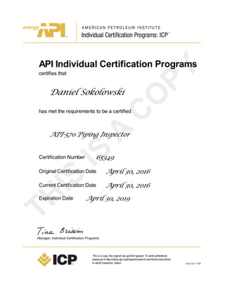API Individual Certification Programs
certifies that
Daniel Sokolowski
has met the requirements to be a certified
API-570 Piping Inspector
Certification Number 65349
Original Certification Date April 30, 2016
Current Certification Date April 30, 2016
Expiration Date April 30, 2019
This is acopy, theoriginal has goldfoil typeset. Toverifyauthenticity
pleasegotohttp://myicp.api.org/inspectorsearch/ andfollowinstructions
toverifyinspectors’ status.
 