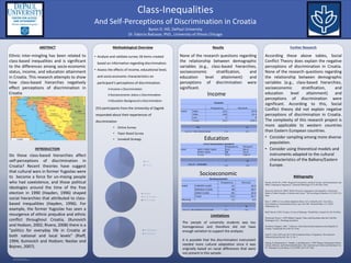 RESEARCH POSTER PRESENTATION DESIGN © 2012
www.PosterPresentations.com
Ethnic inter-mingling has been related to
class-based inequalities and is significant
to the differences among socio-economic
status, income, and education attainment
in Croatia. This research attempts to show
how class-based hierarches negatively
effect perceptions of discrimination in
Croatia
ABSTRACT
INTRODUCTION
• Analyze and validate survey 18 items created
based on information regarding discrimination.
• Assess the effects of income, educational level,
and socio-economic characteristics on
participant’s perceptions of discrimination.
Income x Discrimination
Socioeconomic status x Discrimination
Education Background x Discrimination
Methodological Overview
None of the research questions regarding
the relationship between demographic
variables (e.g., class-based hierarchies,
socioeconomic stratification, and
education level attainment) and
perceptions of discrimination were
significant.
Results Further Research
According these above tables, Social
Conflict Theory does explain the negative
perceptions of discrimination in Croatia.
None of the research questions regarding
the relationship between demographic
variables (e.g., class-based hierarchies,
socioeconomic stratification, and
education level attainment) and
perceptions of discrimination were
significant. According to this, Social
Conflict theory did not explain negative
perceptions of discrimination in Croatia.
The complexity of this research project is
more applicable to western countries
than Eastern European countries.
• Consider sampling among more diverse
population.
• Consider using theoretical models and
instruments adapted to the cultural
characteristics of the Balkans/Eastern
Europe.
Bibliography
Hayden, Robert M. (1996) "Imagined Communities and Real Victims: Self-determination and
Ethnic Cleansing in Yugoslavia." American Ethnologist 23.4 (783-801). Print.
Kunovich, Robert M. (2002) "Ethnic Diversity, Segregation, and Inequality: A Structural
Model of Ethnic Prejudice in Bosnia and Croatia." The Sociological Quarterly 43.2 (185-212)
Print.
Kim, Y. (2009). Cross-cultural adaptation theory. In S. Littlejohn, & K. Foss (Eds.),
Encyclopedia of communication theory. (pp. 244-248). Thousand Oaks, CA: SAGE
Publications, Inc.
Rieff, David. (1993) "Croatia: A Crisis of Meaning." World Policy Journal 10.2 (41-45) Print.
Woodward, Susan L. (1995) Balkan Tragedy: Chaos and Dissolution after the Cold War.
Washington, D.C.: Brookings Institution.
Pavličević, Dragutin. 1996. "A Review of the Historical Development of the Republic of
Croatia." GeoJournal 38.4 (381-91). Print.
Neal W., Fred, (1957), pp. 88-111The Communist Party in Yugoslavia, The American
Political Science Review, Vol. 51, No. 1
Oetting, E: Donnermeyer, J: Trimble, J; and Beauvais, F, 1998 "Primary Socialization Theory:
Culture, Ethnicity, and Cultural Identification. The Links between Culture and Substance Use.
IV." Substance Use & Misuse 33.10 (1998): 2075-107. Web.
Do these class-based hierarchies affect
self-perceptions of discrimination in
Croatia? Recent theories have suggest
that cultural wars in former Yugoslav were
to become a force for un-mixing people
who had coexistence, and those political
ideologies around the time of the free
election in 1990 (Hayden, 1996) shaped
social hierarchies that attributed to class-
based inequalities (Hayden, 1996). For
example, the former Yugoslav has seen a
resurgence of ethnic prejudice and ethnic
conflict throughout Croatia, (Kunovich
and Hodson, 2002; Rivera, 2008) there is a
"politics for everyday life in Croatia at
both national and local levels" (Rieff,
1994; Kuinovich and Hodson; Nastav and
Bojnec, 2007).
Byron D. Hill, DePaul University
Dr. Fabrcio Balcazar, PhD., University of Illinois Chicago
And Self-Perceptions of Discrimination in Croatia
Class-Inequalities
253 participants from the University of Zagreb
responded about their experiences of
discrimination
• Online Survey
• Paper Based Survey
• Snowball Strategy
Socioeconomic
Education
Income
Limitations
The sample of university students was too
homogeneous and therefore did not have
enough variation to support the analyses
It is possible that the discrimination instrument
needed more cultural adaptation since it was
originally based on racial differences that were
not present in this sample.
 
