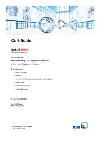 Certificate
SALIM  BIBIN
KSB Aktiengesellschaft
has completed the
Web­based Training – The next­generation PumpDrive
and has successfully passed the final exam.
Training content:
Basic information
Options
Information on housing, motor cables and motor adapters
Control panel
Electrical connections
Individual functions
Frankenthal, 10.5.2015
Isa Schleißinger
KSB TrainingCenter
 