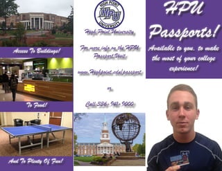 HPU
Passports!
Available to you, to make
the most of your college
experience!
Access To Buildings!
And To Plenty Of Fun!
To Food!
High Point University
For more info on the HPU
Passport,Visit
www.Highpoint.edu/passport
or
Call 336-941-9000
 