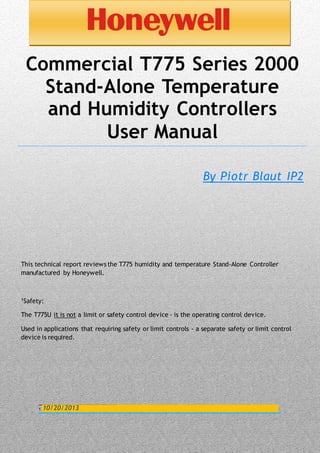 0
1
Commercial T775 Series 2000
Stand-Alone Temperature
and Humidity Controllers
User Manual
By Piotr Blaut IP2
This technical report reviews the T775 humidity and temperature Stand-Alone Controller
manufactured by Honeywell.
1Safety:
The T775U it is not a limit or safety control device - is the operating control device.
Used in applications that requiring safety or limit controls - a separate safety or limit control
device is required.
10/20/2013
 