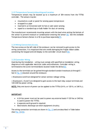 8
3.23 Temperature Sensor(s) Mounting and Location
Temperature sensors may be located up to a maximum of 304 metres from the T775U
controller. The sensors may be:
 mounted on a wall or panel for sensing space temperature
 strapped to a pipe
 inserted in an immersion well for hot or cold water sensing
 taped to a standard cap or bulb holder for duct air sensing.
The manufacturer recommends mounting sensors with the lead wires exiting the bottom of
the sensor to prevent moisture or condensation entering the sensor [6]. See the available
Temperature Sensors (Sensor A or B) to purchase separately[7].
3.24 Wiring Connections Access.
The two screws on the left side of the enclosure can be removed to gain access to the
wiring connections. It is important that one avoids damaging the fragile ribbon cables
connecting the keypad and LCD display to the controller circuit board [6].
3.25 Controller Wiring
Used during the installation - wiring must comply with specified on installation wiring
diagrams or with applicable electrical codes and ordinances. Controller wiring is
terminated to the screw terminal blocks located inside the device[6].
Access to the terminals can be gained through standard conduit knockouts (A through E -
See in Fig. 13) located around the enclosure:
• Knockouts A and B are designed for sensor and low-voltage wiring.
• Knockouts C, D and E are designed to gain access to the load relay output terminals and
120/240 Vac power wiring.
NOTE: Only one source of power can be applied to the T775U (24 Vac or 120 Vac or 240 Vac).
IMPORTANT:
 A 24 Vac power must not be used to power any external loads if 120 Vac or 240 Vac
is used to power the T775U.
 A separate earth ground is required.
 Electrostatic discharge can short equipment circuitry.
The wiring connection terminals are shown in Fig. 13 and are described in Table below
(See Fig. 14) [6].
 
