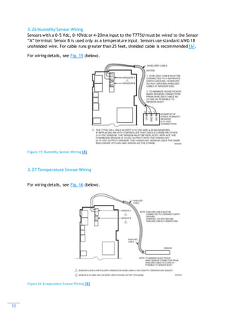 10
3.26 Humidity Sensor Wiring
Sensors with a 0-5 Vdc, 0-10Vdc or 4-20mA input to the T775U must be wired to the Sensor
“A” terminal. Sensor B is used only as a temperature input. Sensors use standard AWG 18
unshielded wire. For cable runs greater than 25 feet, shielded cable is recommended [6].
For wiring details, see Fig. 15 (below).
Figure 15 Humidity Sensor Wiring [8]
3.27 Temperature Sensor Wiring
For wiring details, see Fig. 16 (below).
Figure 16 Temperature SensorWiring [8]
 