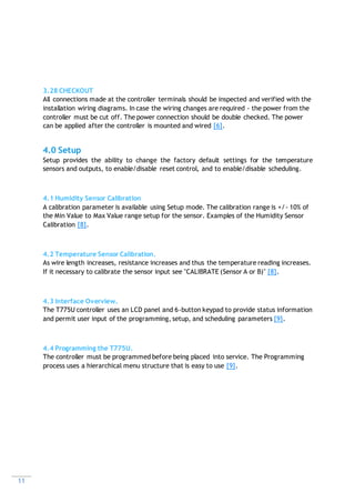11
3.28 CHECKOUT
All connections made at the controller terminals should be inspected and verified with the
installation wiring diagrams. In case the wiring changes are required - the power from the
controller must be cut off. The power connection should be double checked. The power
can be applied after the controller is mounted and wired [6].
4.0 Setup
Setup provides the ability to change the factory default settings for the temperature
sensors and outputs, to enable/disable reset control, and to enable/disable scheduling.
4.1 Humidity Sensor Calibration
A calibration parameter is available using Setup mode. The calibration range is +/- 10% of
the Min Value to Max Value range setup for the sensor. Examples of the Humidity Sensor
Calibration [8].
4.2 Temperature Sensor Calibration.
As wire length increases, resistance increases and thus the temperature reading increases.
If it necessary to calibrate the sensor input see "CALIBRATE (Sensor A or B)" [8].
4.3 Interface Overview.
The T775U controller uses an LCD panel and 6-button keypad to provide status information
and permit user input of the programming, setup, and scheduling parameters [9].
4.4 Programming the T775U.
The controller must be programmed before being placed into service. The Programming
process uses a hierarchical menu structure that is easy to use [9].
 