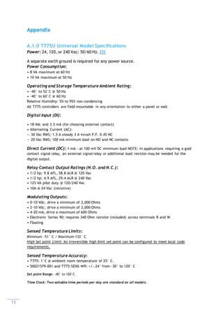 13
Appendix
A.1.0 T775U Universal Model Specifications
Power: 24, 120, or 240 Vac; 50/60 Hz. [3]
A separate earth ground is required for any power source.
Power Consumption:
• 8 VA maximum at 60 Hz
• 10 VA maximum at 50 Hz
Operating and Storage Temperature Ambient Rating:
• -40° to 52°C @ 50 Hz
• -40° to 60°C @ 60 Hz
Relative Humidity: 5% to 95% non-condensing
All T775 controllers are field-mountable in any orientation to either a panel or wall.
Digital Input (DI):
• 18 Vdc and 3.5 mA (for choosing external contact)
• Alternating Current (AC):
— 30 Vac RMS; 1.5 A steady 3 A inrush P.F. 0.45 NC
— 20 Vac RMS; 100 mA minimum load on NO and NC contacts
Direct Current (DC): 1 mA - at 100 mV DC minimum load NOTE: In applications requiring a gold
contact signal relay, an external signal relay or additional load resistor may be needed for the
digital output.
Relay Contact Output Ratings (N.O. and N.C.):
• 1/2 hp; 9.8 AFL, 58.8 ALR @ 120 Vac
• 1/2 hp; 4.9 AFL, 29.4 ALR @ 240 Vac
• 125 VA pilot duty @ 120/240 Vac
• 10A @ 24 Vac (resistive)
Modulating Outputs:
• 0-10 Vdc; drive a minimum of 2,000 Ohms
• 2-10 Vdc; drive a minimum of 2,000 Ohms
• 4-20 mA; drive a maximum of 600 Ohms
• Electronic Series 90; requires 340 Ohm resistor (included) across terminals R and W
• Floating
Sensed Temperature Limits:
Minimum -51° C / Maximum 132° C
High Set point Limit: An irreversible high limit set point can be configured to meet local code
requirements.
Sensed Temperature Accuracy:
• T775: 1°C @ ambient room temperature of 25° C.
• 50021579-001 and T775-SENS-WR: +/-.24° from -30° to 120° C
Set point Range: -40° to 120°C
Time Clock: Two settable time periods per day are standard on all models.
 