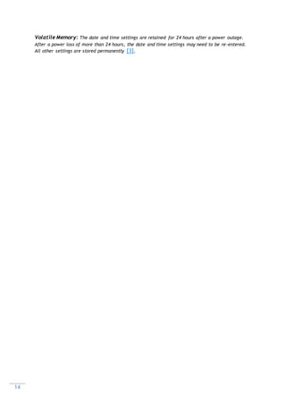 14
Volatile Memory: The date and time settings are retained for 24 hours after a power outage.
After a power loss of more than 24 hours, the date and time settings may need to be re-entered.
All other settings are stored permanently [3].
 
