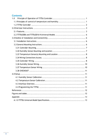 0
Contents
1.0 Principle of Operation of T775U Controller............................................ 1
1.1 Principles of control of temperature and humidity. ................................... 1
1.2 T775U Controller ........................................................................ 2
2.0 End-User Instructions. ..................................................................... 3
2.1 Features.................................................................................. 3
2.2 T775U2006 and T775U2016 N Universal Models ........................................ 6
3.0 Outline of Installation and Connectivity .................................................. 6
3.1 Installation Instructions ................................................................. 6
3.2 General Mounting Instructions .......................................................... 6
3.21 Controller Mounting.................................................................. 7
3.22 Humidity Sensor Mounting and Location ............................................ 7
3.23 Temperature Sensor(s) Mounting and Location..................................... 8
3.24 Wiring Connections Access. ......................................................... 8
3.25 Controller Wiring .................................................................... 8
3.26 Humidity Sensor Wiring............................................................. 10
3.27 Temperature Sensor Wiring ........................................................ 10
3.28 CHECKOUT .......................................................................... 11
4.0 Setup ...................................................................................... 11
4.1 Humidity Sensor Calibration......................................................... 11
4.2 Temperature Sensor Calibration..................................................... 11
4.3 Interface Overview................................................................... 11
4.4 Programming the T775U. ............................................................ 11
References .................................................................................... 12
Figures and tables............................................................................. 12
Appendix ...................................................................................... 13
A.1.0 T775U Universal Model Specifications............................................... 13
 