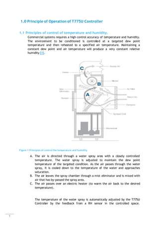 1
1.0 Principle of Operation of T775U Controller
1.1 Principles of control of temperature and humidity.
Commercial systems requires a high control accuracy of temperature and humidity.
The environment to be conditioned is controlled at a targeted dew point
temperature and then reheated to a specified air temperature. Maintaining a
constant dew point and air temperature will produce a very constant relative
humidity [1].
Figure 1 Principles of control the temperature and humidity
A. The air is directed through a water spray area with a closely controlled
temperature. The water spray is adjusted to maintain the dew point
temperature of the targeted condition. As the air passes through the water
spray, it is cooled down to the temperature of the water and approaches
saturation.
B. The air leaves the spray chamber through a mist eliminator and is mixed with
air that has by-passed the spray area.
C. The air passes over an electric heater (to warm the air back to the desired
temperature).
The temperature of the water spray is automatically adjusted by the T775U
Controller by the feedback from a RH sensor in the controlled space.
 