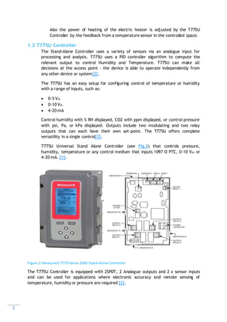 2
Also the power of heating of the electric heater is adjusted by the T775U
Controller by the feedback from a temperature sensor in the controlled space.
1.2 T775U Controller
The Stand-Alone Controller uses a variety of sensors via an analogue input for
processing and analysis. T775U uses a PID controller algorithm to compute the
relevant output to control Humidity and Temperature. T775U can make all
decisions at the access point - the device is able to operate independently from
any other device or system[2].
The T775U has an easy setup for configuring control of temperature or humidity
with a range of inputs, such as:
 0-5 Vdc
 0-10 Vdc
 4-20 mA
Control humidity with % RH displayed, CO2 with ppm displayed, or control pressure
with psi, Pa, or kPa displayed. Outputs include two modulating and two relay
outputs that can each have their own set-point. The T775U offers complete
versatility in a single control[3].
T775U Universal Stand Alone Controller (see Fig.2) that controls pressure,
humidity, temperature or any control medium that inputs 1097 Ω PTC, 0-10 Vdc or
4-20 mA. [1].
Figure 2 Honeywell T775 Series 2000 Stand-Alone Controller
The T775U Controller is equipped with 2SPDT, 2 Analogue outputs and 2 x sensor inputs
and can be used for applications where electronic accuracy and remote sensing of
temperature, humidity or pressure are required [2].
 