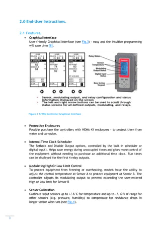 3
2.0 End-User Instructions.
2.1 Features.
 Graphical Interface
User-friendly Graphical Interface (see Fig.3) - easy and the intuitive programming
will save time [6].
 Protective Enclosures
Possible purchase the controllers with NEMA 4X enclosures - to protect them from
water and corrosion.
 Internal Time Clock Scheduler
The Setback and Disable Output options, controlled by the built-in scheduler or
digital input). Helps save energy during unoccupied times and gives more control of
the equipment without needing to purchase an additional time clock. Run times
can be displayed for the first 4 relay outputs.
 Modulating High Or Low Limit Control
To protect equipment from freezing or overheating, models have the ability to
adjust the control temperature at Sensor A to protect equipment at Sensor B. The
controller adjusts its modulating output to prevent exceeding the user-entered
High or Low limit for Sensor B
 Sensor Calibration
Calibrate input sensors up to +/-6°C for temperature and up to +/-10 % of range for
other sensors (e.g. pressure, humidity) to compensate for resistance drops in
longer sensor wire runs (see Fig.4).
Figure 3 T775U Controller Graphical Interface
 