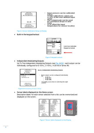 4
Figure 4 Sensor Calibration Setup on Display
 Built-in the keypad lockout
Figure 5 Keypad Lockout
 Independent Modulating Outputs
Up To Two Independent Modulating Outputs (see Fig. 6) [6] - each output can be
individually configured for 0-10 Vdc, 2-10 Vdc, 4-20 mA or Series 90.
Figure 6 Modulating Outputs Setup
 Sensor labels displayed on the Home screen
Descriptive labels for each sensor selected from a list can be memorized and
displayed on the screen.
Figure 7 Sensor labels displayed on the Display
 